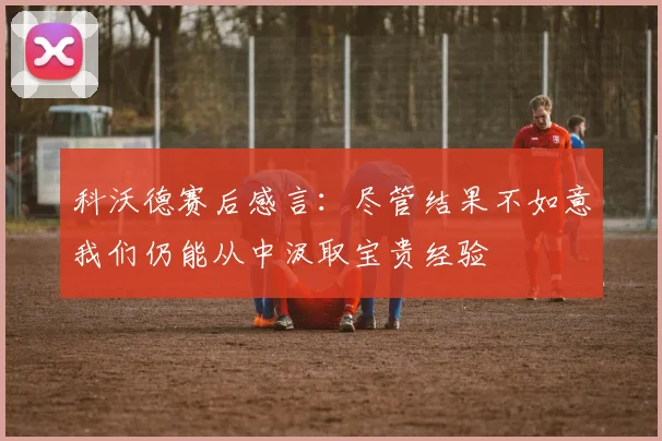 科沃德赛后感言：尽管结果不如意我们仍能从中汲取宝贵经验