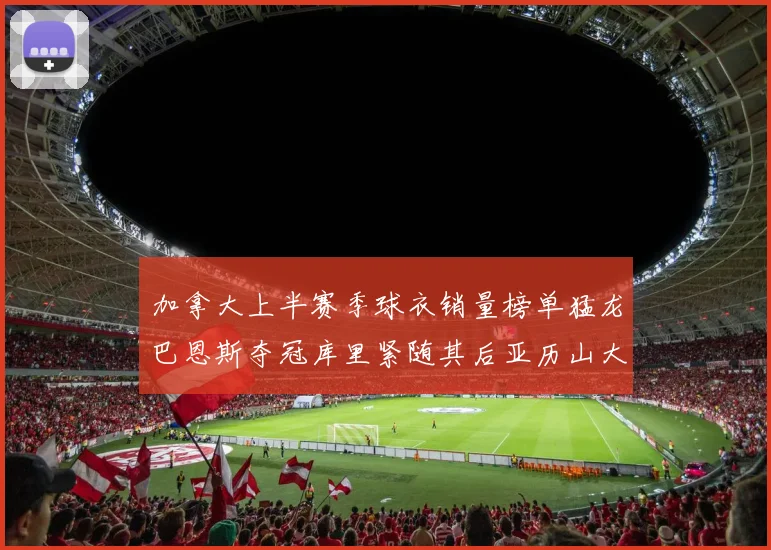 加拿大上半赛季球衣销量榜单猛龙巴恩斯夺冠库里紧随其后亚历山大位列第五