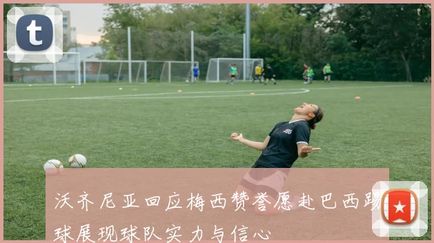 沃齐尼亚回应梅西赞誉愿赴巴西踢球展现球队实力与信心