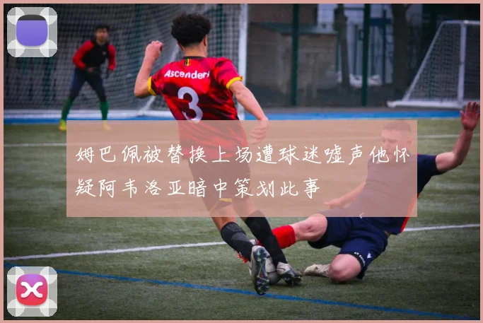 姆巴佩被替换上场遭球迷嘘声他怀疑阿韦洛亚暗中策划此事