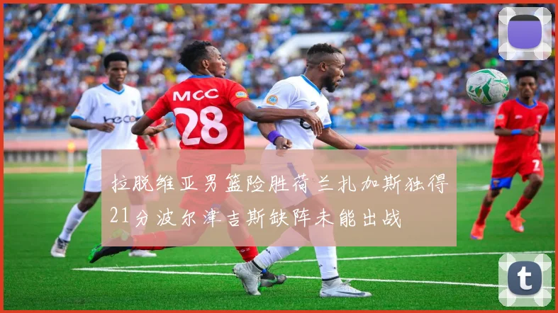 拉脱维亚男篮险胜荷兰扎加斯独得21分波尔津吉斯缺阵未能出战