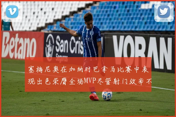 塞梅尼奥在加纳对巴拿马比赛中表现出色荣膺全场MVP尽管射门效率不佳