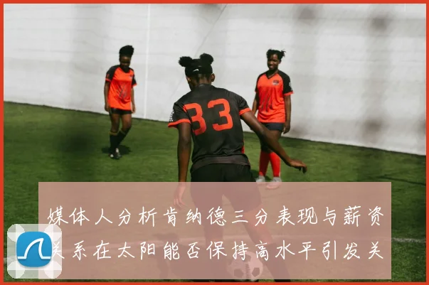 媒体人分析肯纳德三分表现与薪资关系在太阳能否保持高水平引发关注