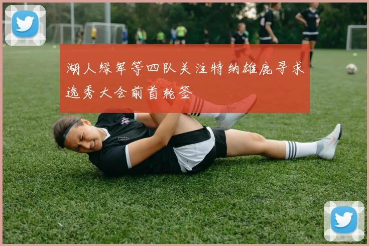 湖人绿军等四队关注特纳雄鹿寻求选秀大会前首轮签