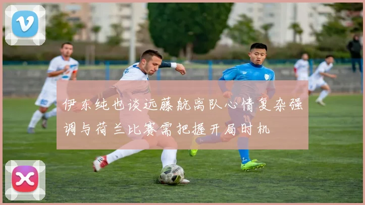 伊东纯也谈远藤航离队心情复杂强调与荷兰比赛需把握开局时机