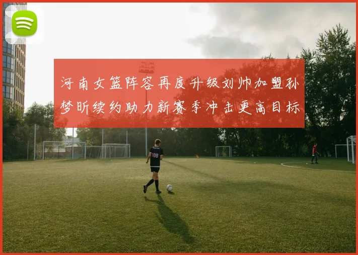 河南女篮阵容再度升级刘帅加盟孙梦昕续约助力新赛季冲击更高目标