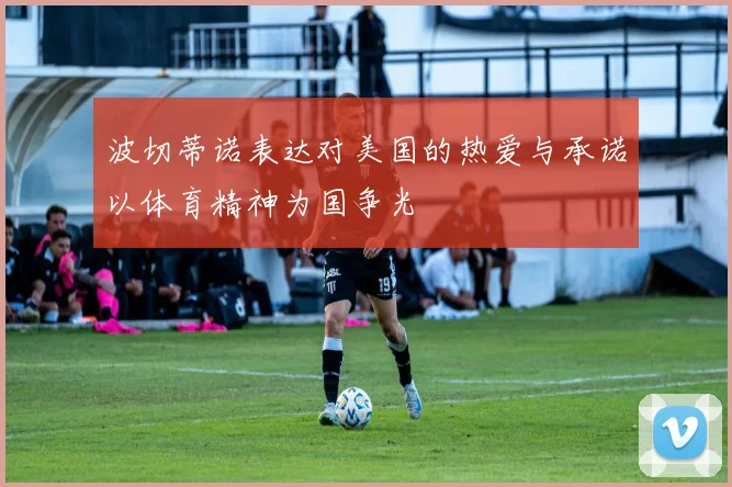 波切蒂诺表达对美国的热爱与承诺以体育精神为国争光