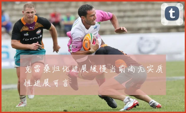 克雷桑归化进展缓慢当前尚无实质性进展可言