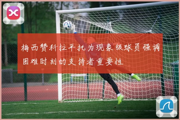 梅西赞科拉平托为现象级球员强调困难时刻的支持者重要性