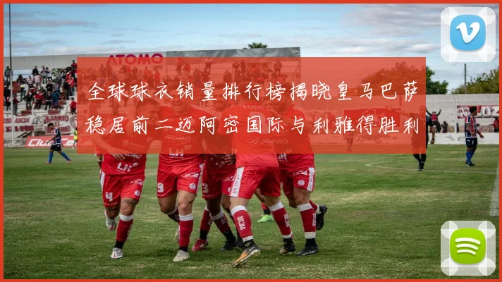 全球球衣销量排行榜揭晓皇马巴萨稳居前二迈阿密国际与利雅得胜利表现抢眼