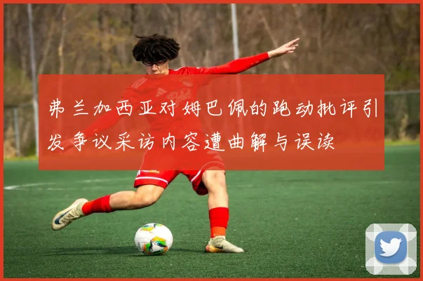 弗兰加西亚对姆巴佩的跑动批评引发争议采访内容遭曲解与误读