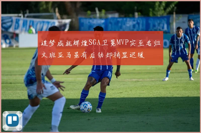 追梦成就辉煌SGA卫冕MVP实至名归文班亚马虽有后劲却稍显迟缓