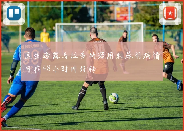 医生透露马拉多纳若用利尿剂病情可在48小时内好转