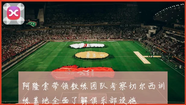 阿隆索带领教练团队考察切尔西训练基地全面了解俱乐部设施