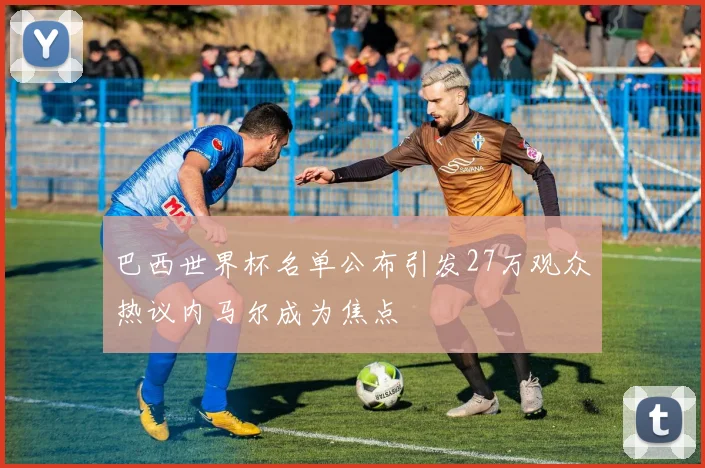 巴西世界杯名单公布引发27万观众热议内马尔成为焦点